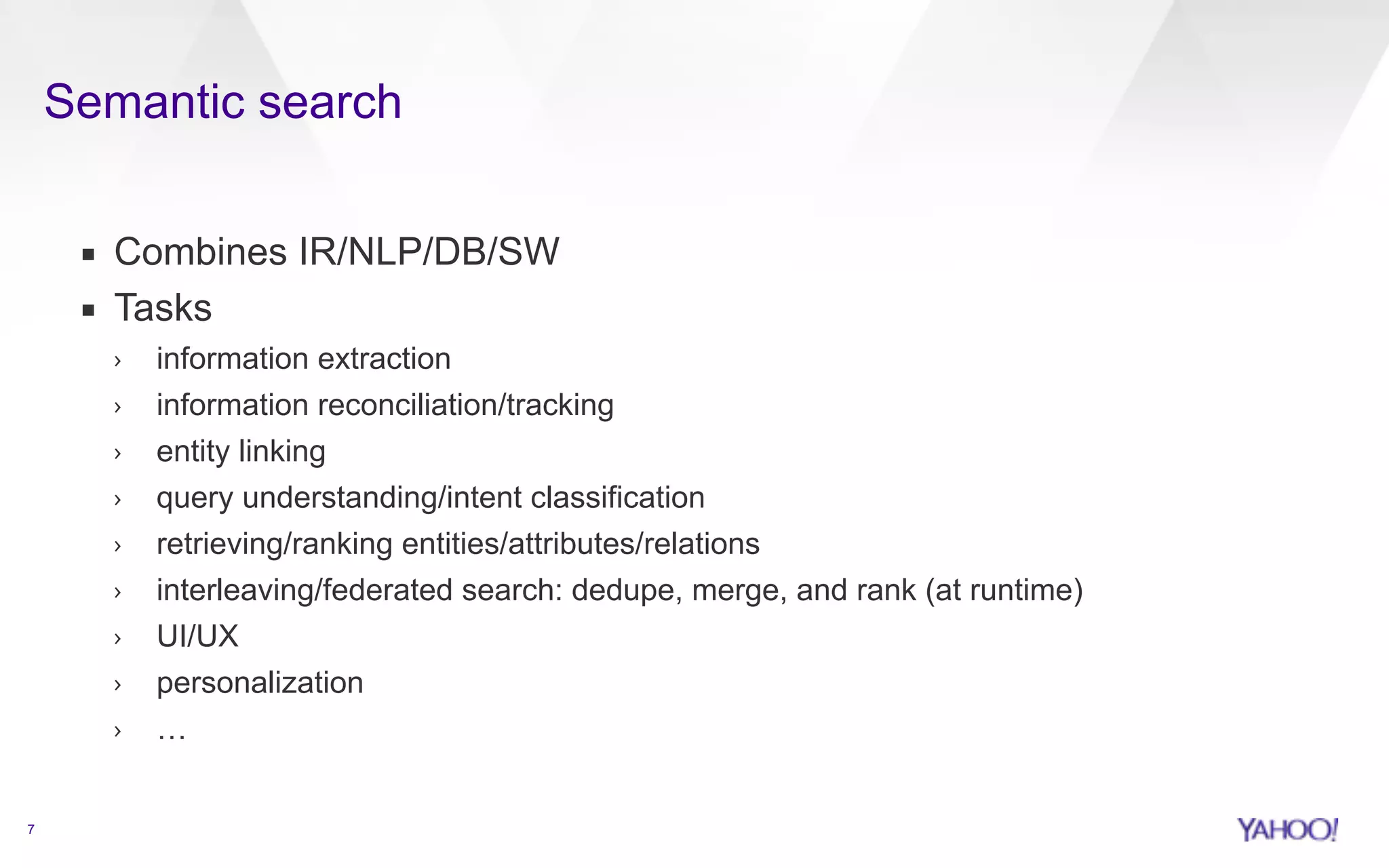 Semantic search 
7 
▪ Combines IR/NLP/DB/SW 
▪ Tasks 
› information extraction 
› information reconciliation/tracking 
› entity linking 
› query understanding/intent classification 
› retrieving/ranking entities/attributes/relations 
› interleaving/federated search: dedupe, merge, and rank (at runtime) 
› UI/UX 
› personalization 
› … 
 