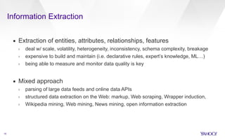 Information Extraction 
18 
▪ Extraction of entities, attributes, relationships, features 
› deal w/ scale, volatility, heterogeneity, inconsistency, schema complexity, breakage 
› expensive to build and maintain (i.e. declarative rules, expert’s knowledge, ML…) 
› being able to measure and monitor data quality is key 
! 
▪ Mixed approach 
› parsing of large data feeds and online data APIs 
› structured data extraction on the Web: markup, Web scraping, Wrapper induction, 
› Wikipedia mining, Web mining, News mining, open information extraction 
 