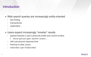 Introduction 
2 
▪ Web search queries are increasingly entity-oriented 
› fact finding 
› transactional 
› exploratory 
› … 
▪ Users expect increasingly “smarter” results 
› geared towards a user’s personal profile and current context 
• device type/user agent, day/time, location, … 
› with sub-second response time 
› fresh/up to date, buzzy 
› more than “just 10 blue links” 
 