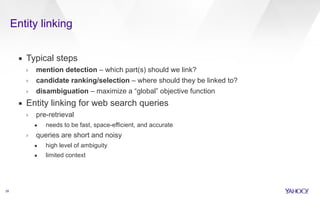 Entity linking 
28 
▪ Typical steps 
› mention detection – which part(s) should we link? 
› candidate ranking/selection – where should they be linked to? 
› disambiguation – maximize a “global” objective function 
▪ Entity linking for web search queries 
› pre-retrieval 
• needs to be fast, space-efficient, and accurate 
› queries are short and noisy 
• high level of ambiguity 
• limited context 
 