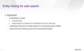 Entity linking for web search 
29 
▪ Approach 
› probabilistic model 
• unsupervised 
• large-scale set of aliases from Wikipedia and from click logs 
› contextual relevance model based on neural language models 
› state-of-the-art hashing and bit encoding techniques 
 