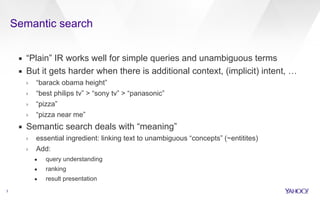 Semantic search 
3 
▪ “Plain” IR works well for simple queries and unambiguous terms 
▪ But it gets harder when there is additional context, (implicit) intent, … 
› “barack obama height” 
› “best philips tv” > “sony tv” > “panasonic” 
› “pizza” 
› “pizza near me” 
▪ Semantic search deals with “meaning” 
› essential ingredient: linking text to unambiguous “concepts” (~entitites) 
› Add: 
• query understanding 
• ranking 
• result presentation 
 