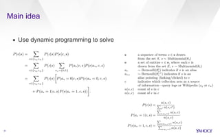 Main idea 
▪ Use dynamic programming to solve 
31 
estimated as: 
P(e|s) = 
X 
c2{cq,cw} 
P(c|s)P(e|c, s) 
= 
X 
c2{cq,cw} 
P(c|s) 
X 
as={0,1} 
P(as|c, s)P(e|as, c, s) 
= 
X 
c2{cq,cw} 
P(c|s) 
 
P(as = 0|c, s)P(e|as = 0, c, s) 
+ P(as = 1|c, s)P(e|as = 1, c, s)) 
& 
. 
The maximum likelihood probabilities are (note that in this 
case P(e|as = 0, c, s) = 0 and therefore the right hand side 
of the summation cancels out): 
P(c|s) = 
Pn(s, c) 
c0 n(s, c0) 
(3) 
P(as = 1|c, s) = 
P 
s:as=1 n(s, c) 
n(s, c) 
(4) 
pair and then optimizing the score of the whole query. Note 
that we do not employ any supervision and let the model and 
data operate in a parameterless fashion; it is however possible 
to add an additional layer that makes use of human-labeled 
training data in order to enhance the performance of the 
model. This is the approach followed in Alley-oop where the 
ranking model described in this paper is used to perform a 
first-phase ranking, followed by a second phase ranking using 
a supervised, machine-learned model. 
To describe our model we use the following random vari-ables, 
assuming as an event space S ⇥ E where S is the set 
of all sequences and E the set of all entities known to the 
system: 
s a sequence of terms s 2 s drawn 
from the set S, s ⇠ Multinomial(✓s) 
e a set of entities e 2 e, where each e is 
drawn from the set E, e ⇠ Multinomial(✓e) 
as ⇠ Bernoulli(✓sa 
) indicates if s is an alias 
as,e ⇠ Bernoulli(✓s,e 
a ) indicates if s is an 
alias pointing (linking/clicked) to e 
c indicates which collection acts as a source 
of information—query logs or Wikipedia (cq or cw) 
n(s, c) count of s in c 
n(e, c) count of e in c 
Let q be the input query, which we represent with the set 
Sq of all possible segmentations of its tokens t1 · · · tk. The 
algorithm will return the set of entities e, along with their 
scores, that maximizes: 
argmax 
e2E 
log P(e|q) = argmax 
e2E,s2Sq 
P 
e2e log P(e|s) (1) 
S 
T 
Those the In 1−smoothing. segmentation entity: 
Both segmentation terms [that score where function, plemented eciently using dynamic programming in O(k2), 
where k is the number of query terms. 
2. MODELING ENTITY LINKING 
For our entity linking model we establish a connection 
between entities and their aliases (which are their textual 
representations, also known as surface forms) by leveraging 
anchor text or user queries leading to a click into the Web 
page that represents the entity. In the context of this pa-per 
we focus on using Wikipedia as KB and therefore only 
consider anchor text within Wikipedia and clicks from web 
search results on Wikipedia results—although it is general 
enough to accommodate for other sources of information. The 
problem we address consists of automatically segmenting the 
query and simultaneously selecting the right entity for each 
segment. Our Fast Entity Linker (FEL) tackles this problem 
by computing a probabilistic score for each segment-entity 
pair and then optimizing the score of the whole query. Note 
that we do not employ any supervision and let the model and 
data operate in a parameterless fashion; it is however possible 
to add an additional layer that makes use of human-labeled 
training data in order to enhance the performance of the 
model. This is the approach followed in Alley-oop where the 
estimated as: 
P(e|s) = 
X 
c2{cq,cw} 
P(c|s)P(e|c, s) 
= 
X 
c2{cq,cw} 
P(c|s) 
X 
as={0,1} 
P(as|c, s)P(e|as, c, s) 
= 
X 
c2{cq,cw} 
P(c|s) 
 
P(as = 0|c, s)P(e|as = 0, c, s) 
+ P(as = 1|c, s)P(e|as = 1, c, s)) 
 
. 
The maximum likelihood probabilities are (note that in this 
case P(e|as = 0, c, s) = 0 and therefore the right hand side 
of the summation cancels out): 
P(c|s) = 
Pn(s, c) 
c0 n(s, c0) 
(3) 
P(as = 1|c, s) = 
P 
s:as=1 n(s, c) 
n(s, c) 
(4) 
P(e|as = 1, c, s) = 
P 
s:as,e=1 n(s, c) 
P 
s:as=1 n(s, c) 
(5) 
Those maximum likelihood probabilities can be smoothed ap-propriately 
using an entity prior. Using Dirichlet smoothing, 
 