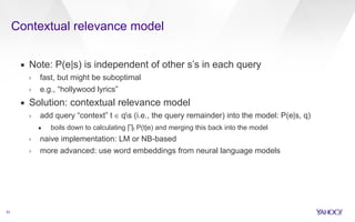Contextual relevance model 
33 
▪ Note: P(e|s) is independent of other s’s in each query 
› fast, but might be suboptimal 
› e.g., “hollywood lyrics” 
▪ Solution: contextual relevance model 
› add query “context” t ∈ qs (i.e., the query remainder) into the model: P(e|s, q) 
• boils down to calculating Πt P(t|e) and merging this back into the model 
› naive implementation: LM or NB-based 
› more advanced: use word embeddings from neural language models 
 