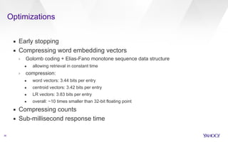 Optimizations 
36 
▪ Early stopping 
▪ Compressing word embedding vectors 
› Golomb coding + Elias-Fano monotone sequence data structure 
• allowing retrieval in constant time 
› compression: 
• word vectors: 3.44 bits per entry 
• centroid vectors: 3.42 bits per entry 
• LR vectors: 3.83 bits per entry 
• overall: ~10 times smaller than 32-bit floating point 
▪ Compressing counts 
▪ Sub-millisecond response time 
 