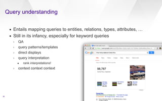 Query understanding 
39 
▪ Entails mapping queries to entities, relations, types, attributes, … 
▪ Still in its infancy, especially for keyword queries 
› QA 
› query patterns/templates 
› direct displays 
› query interpretation 
• rank interpretations! 
› context context context 
target id=4 text=James Dean 
qa 
q id=4.1 type=FACTOIDWhen was James Dean born?/q 
/qa 
qa 
q id=4.2 type=FACTOIDWhen did James Dean die?/q 
/qa 
qa 
q id=4.3 type=FACTOIDHow did he die?/q 
/qa 
qa 
q id=4.4 type=LISTWhat movies did he appear in?/q 
/qa 
qa 
q id=4.5 type=FACTOIDWhich was the first movie that he was in?/q 
/qa 
qa 
q id=4.6 type=OTHEROther/q 
/qa 
/target 
 