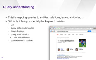 Query understanding 
40 
▪ Entails mapping queries to entities, relations, types, attributes, … 
▪ Still in its infancy, especially for keyword queries 
› QA 
› query patterns/templates 
› direct displays 
› query interpretation 
• rank interpretations! 
› context context context 
 