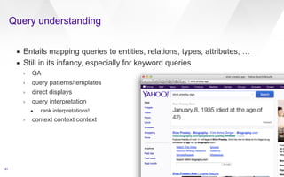 Query understanding 
41 
▪ Entails mapping queries to entities, relations, types, attributes, … 
▪ Still in its infancy, especially for keyword queries 
› QA 
› query patterns/templates 
› direct displays 
› query interpretation 
• rank interpretations! 
› context context context 
 