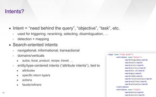 Intents? 
42 
▪ Intent = “need behind the query”, “objective”, “task”, etc. 
› used for triggering, reranking, selecting, disambiguation, … 
› detection + mapping 
▪ Search-oriented intents 
› navigational, informational, transactional 
› domains/verticals 
• autos, local, product, recipe, travel, … 
› entity/type-centered intents (“attribute intents”), tied to 
• attributes 
• specific return type/s 
• actions 
• facets/refiners 
 