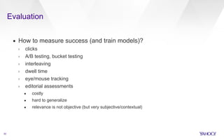 Evaluation 
52 
▪ How to measure success (and train models)? 
› clicks 
› A/B testing, bucket testing 
› interleaving 
› dwell time 
› eye/mouse tracking 
› editorial assessments 
• costly 
• hard to generalize 
• relevance is not objective (but very subjective/contextual) 
 