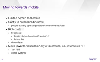 Moving towards mobile 
54 
▪ Limited screen real estate 
▪ Costly to scroll/click/back/etc. 
› people actually type longer queries on mobile devices! 
▪ Rich context 
› hyperlocal 
• location (lat/lon, home/work/traveling/…) 
• time of day 
› device type 
▪ Move towards “discussion-style” interfaces, i.e., interactive “IR” 
› “QA”/Siri 
› dialog systems 
 