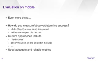 Evaluation on mobile 
59 
▪ Even more tricky… 
! 
▪ How do you measure/observe/determine success? 
› clicks (“taps”) are not easily interpreted 
› neither are swipes, pinches, etc. 
▪ Current approaches include 
› “field studies” 
› observing users (in the lab and in the wild) 
› ... 
▪ Need adequate and reliable metrics 
 