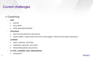 Current challenges 
61 
▪ Combining 
› text 
• queries 
• documents 
• entity descriptions/inlinks 
› structure 
• internal and external to documents 
• explicit (RDF), implicit (links from KG to web pages), inferred (information extraction) 
› context 
• users, sessions, and tasks 
• hyperlocal, personal, and social 
• temporal/popularity (buzziness) 
› in rich, complex user interactions 
• evaluation? 
 