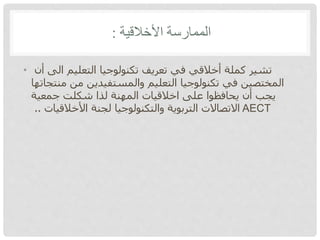 ‫األخالقية‬ ‫الممارسة‬:
• ‫أن‬ ‫الى‬ ‫التعليم‬ ‫تكنولوجيا‬ ‫تعريف‬ ‫في‬ ‫أخالقي‬ ‫كملة‬ ‫تشير‬
‫منتجاتها‬ ‫من‬ ‫والمستفيدين‬ ‫التعليم‬ ‫تكنولوجيا‬ ‫في‬ ‫المختصين‬
‫جمعية‬ ‫شكلت‬ ‫لذا‬ ‫المهنة‬ ‫اخالقيات‬ ‫على‬ ‫يحافظوا‬ ‫أن‬ ‫يجب‬
‫األخالقيات‬ ‫لجنة‬ ‫والتكنولوجيا‬ ‫التربوية‬ ‫االتصاالت‬.. AECT
 