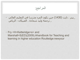 ‫المراجع‬:
• _‫بيتر‬.‫نايت‬(1430)‫العالي‬ ‫التعليم‬ ‫في‬ ‫مدرسا‬ ‫المرء‬ ‫يكون‬ ‫حين‬
,‫شحادة‬ ‫وليد‬ ‫نرجمة‬.‫العبيكان‬:‫الرياض‬
• Fry <H<Ketteridge>s> and
Marshall>S(ED)(2009).Ahandbook for Teaching and
learning in higher education Routledge:newyour
 