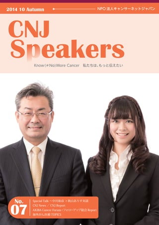 2014 10 Autumn NPO 法人キャンサーネットジャパン 
Special Talk 〜中川和彦 ×秋山ありす対談 
CNJ News ／ CNJ Report 
AKIBA Cancer Forum・フォローアップ総会Report 
海外がん医療TOPICS 
No. 
07 
Know (≠No)More Cancer　私たちは、もっと伝えたい 
 