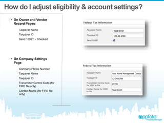 How do I adjust eligibility & account settings?
• On Owner and Vendor
Record Pages:
Taxpayer Name
Taxpayer ID
Send 1099? - Checked
• On Company Settings
Page:
Company Phone Number
Taxpayer Name
Taxpayer ID
Transmitter Control Code (for
FIRE file only)
Contact Name (for FIRE file
only)
 