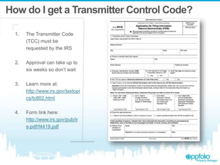 How do I get a Transmitter Control Code?
1. The Transmitter Code
(TCC) must be
requested by the IRS
2. Approval can take up to
six weeks so don’t wait
3. Learn more at:
http://www.irs.gov/taxtopi
cs/tc802.html
4. Form link here:
http://www.irs.gov/pub/ir
s-pdf/f4419.pdf
 