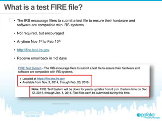 What is a test FIRE file?
• The IRS encourage filers to submit a test file to ensure their hardware and
software are compatible with IRS systems
• Not required, but encouraged
• Anytime Nov 1st to Feb 15th
• http://fire.test.irs.gov
• Receive email back in 1-2 days
 