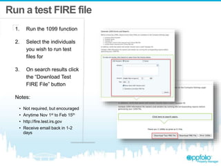 Run a test FIRE file
1. Run the 1099 function
2. Select the individuals
you wish to run test
files for
3. On search results click
the “Download Test
FIRE File” button
Notes:
• Not required, but encouraged
• Anytime Nov 1st to Feb 15th
• http://fire.test.irs.gov
• Receive email back in 1-2
days
 
