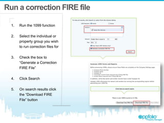 Run a correction FIRE file
1. Run the 1099 function
2. Select the individual or
property group you wish
to run correction files for
3. Check the box to
“Generate a Correction
FIRE File”
4. Click Search
5. On search results click
the “Download FIRE
File” button
 