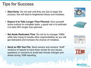 Tips for Success
• Start Early: Do not wait until they are due to begin the
process, this will lead to heightened stress and mistakes.
• Expect it to Take Longer Than Planned: Give yourself
some cushion to complete tasks, a good rule is to estimate
it to take 20% longer than planned.
• Set Aside Dedicated Time: Do not try to manage 1099s
while also trying to handle other responsibilities as you will
get distracted and increase the chance of mistakes.
• Send an IRS Test File: Send owners and vendors “draft”
versions of reports to have them review for any issues,
questions or concerns to avoid last minute changes and
stress during 1099 reporting.
 
