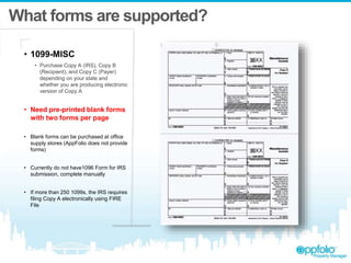 What forms are supported?
• 1099-MISC
• Purchase Copy A (IRS), Copy B
(Recipient), and Copy C (Payer)
depending on your state and
whether you are producing electronic
version of Copy A
• Need pre-printed blank forms
with two forms per page
• Blank forms can be purchased at office
supply stores (AppFolio does not provide
forms)
• Currently do not have1096 Form for IRS
submission, complete manually
• If more than 250 1099s, the IRS requires
filing Copy A electronically using FIRE
File
 