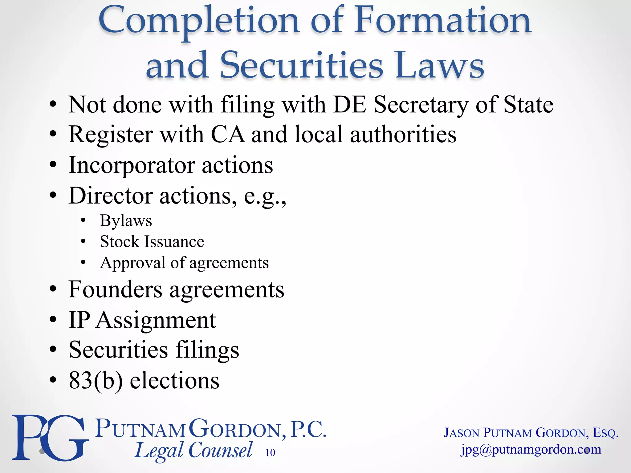 Completion of Formation 
and Securities Laws 
• Not done with filing with DE Secretary of State 
• Register with CA and local authorities 
• Incorporator actions 
• Director actions, e.g., 
• Bylaws 
• Stock Issuance 
• Approval of agreements 
• Founders agreements 
• IP Assignment 
• Securities filings 
• 83(b) elections 
10 
JASON PUTNAM GORDON, ESQ. 
jpg@putnamgordon.com 
 