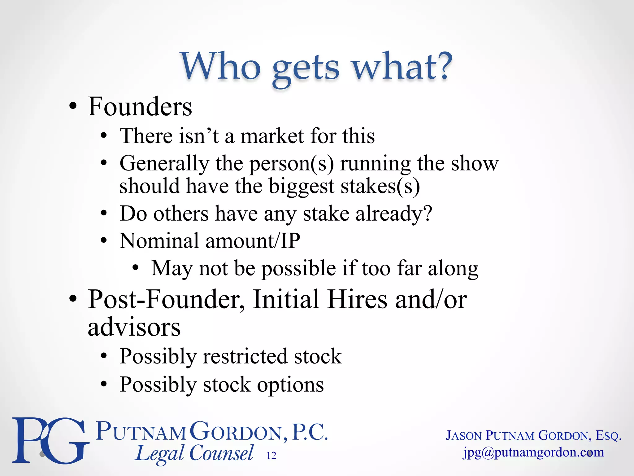 Who gets what? 
• Founders 
• There isn’t a market for this 
• Generally the person(s) running the show 
should have the biggest stakes(s) 
• Do others have any stake already? 
• Nominal amount/IP 
• May not be possible if too far along 
• Post-Founder, Initial Hires and/or 
advisors 
• Possibly restricted stock 
• Possibly stock options 
12 
JASON PUTNAM GORDON, ESQ. 
jpg@putnamgordon.com 
 