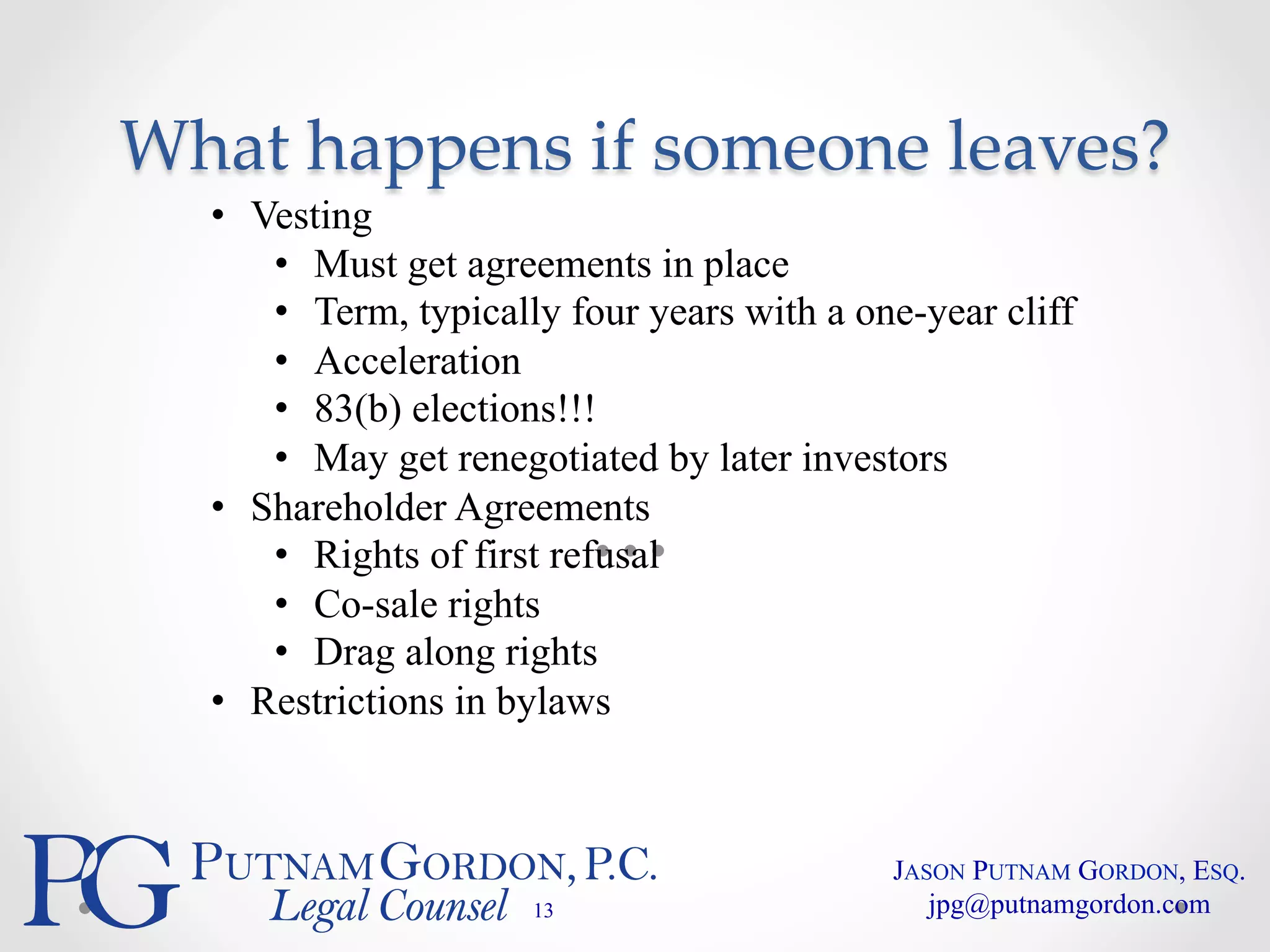What happens if someone leaves? 
• Vesting 
• Must get agreements in place 
• Term, typically four years with a one-year cliff 
• Acceleration 
• 83(b) elections!!! 
• May get renegotiated by later investors 
• Shareholder Agreements 
• Rights of first refusal 
• Co-sale rights 
• Drag along rights 
• Restrictions in bylaws 
13 
JASON PUTNAM GORDON, ESQ. 
jpg@putnamgordon.com 
 