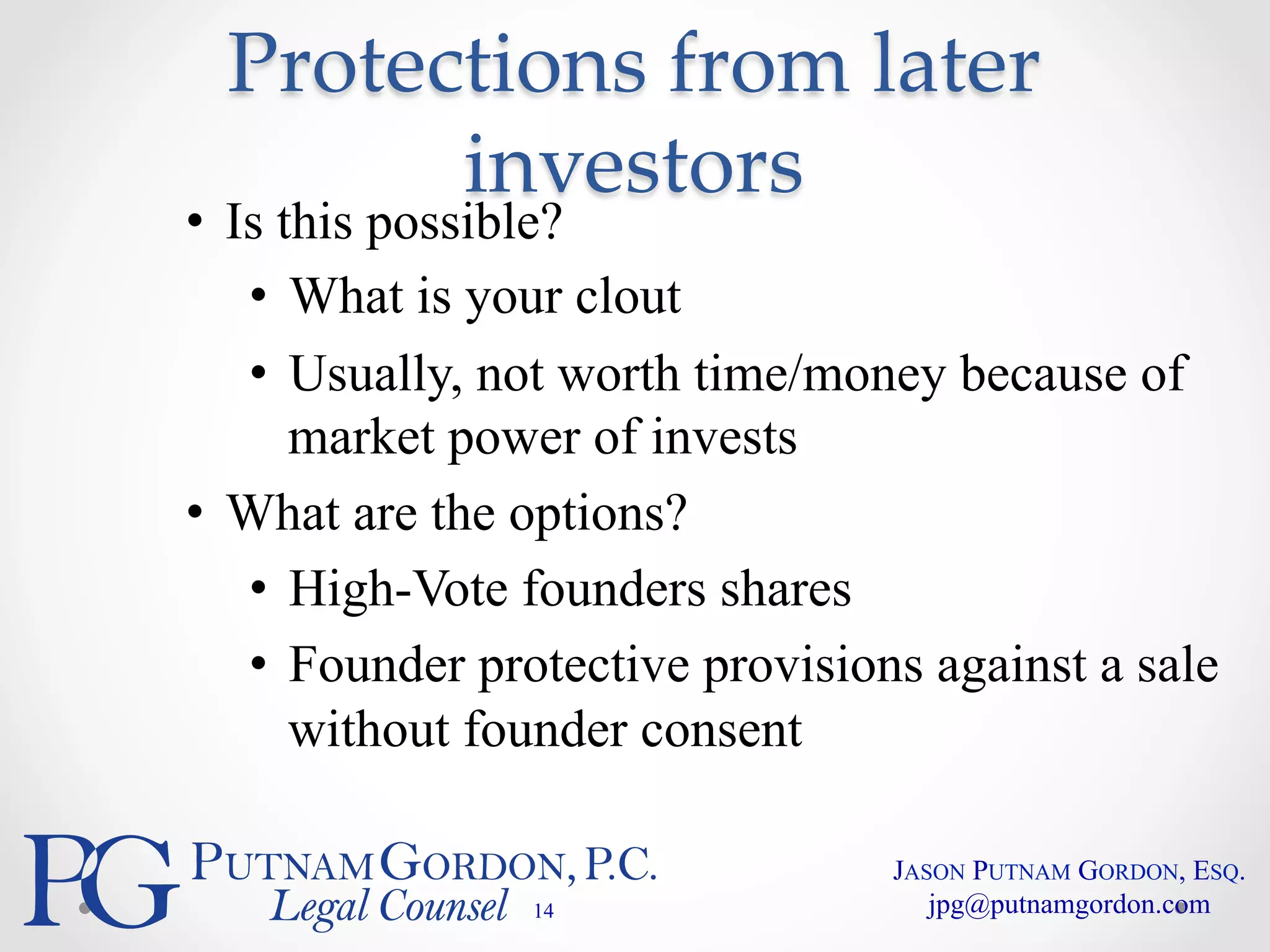 Protections from later 
investors 
• Is this possible? 
• What is your clout 
• Usually, not worth time/money because of 
market power of invests 
• What are the options? 
• High-Vote founders shares 
• Founder protective provisions against a sale 
without founder consent 
14 
JASON PUTNAM GORDON, ESQ. 
jpg@putnamgordon.com 
 