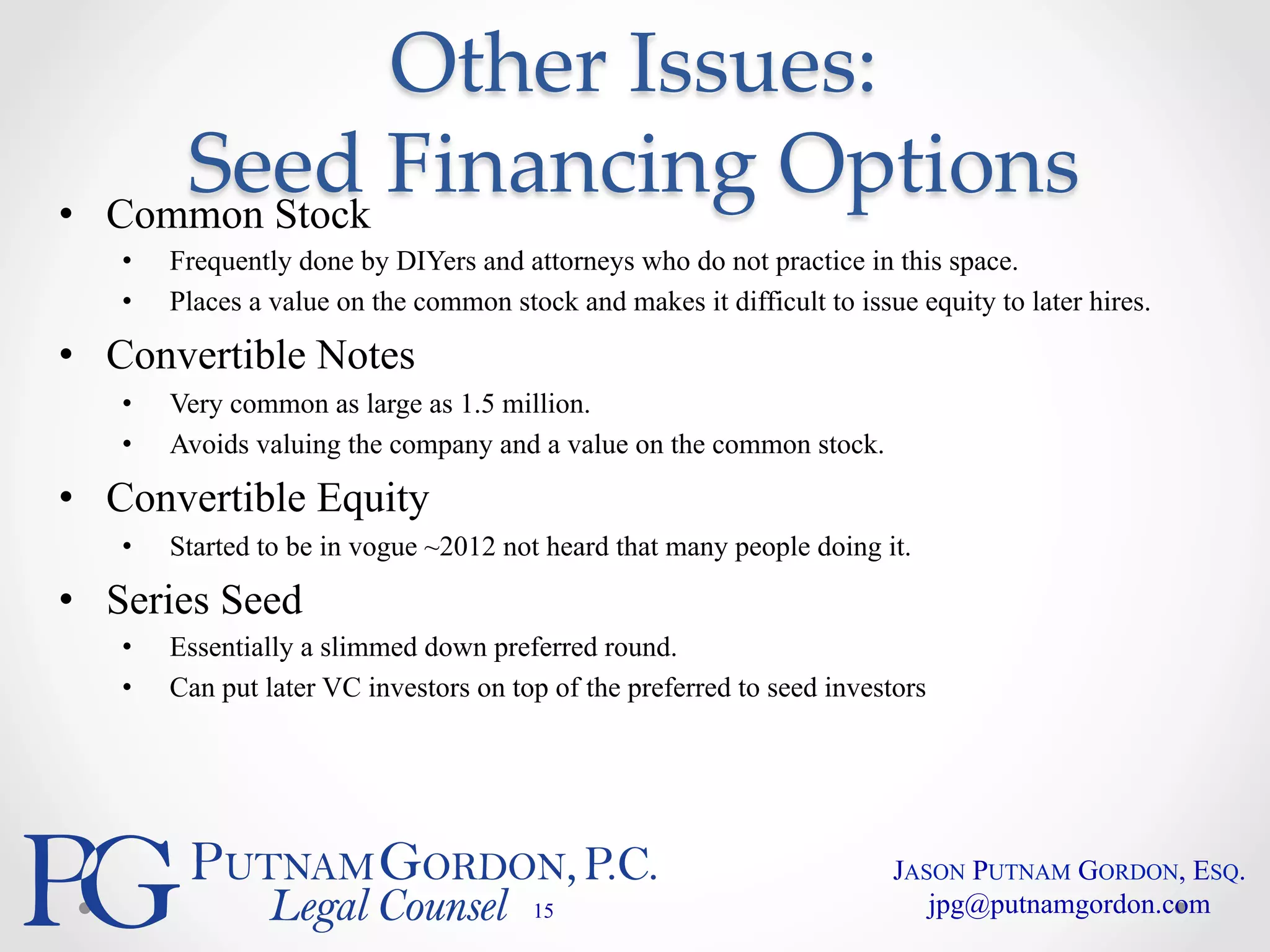 Other Issues: 
Seed Financing Options 
• Common Stock 
• Frequently done by DIYers and attorneys who do not practice in this space. 
• Places a value on the common stock and makes it difficult to issue equity to later hires. 
• Convertible Notes 
• Very common as large as 1.5 million. 
• Avoids valuing the company and a value on the common stock. 
• Convertible Equity 
• Started to be in vogue ~2012 not heard that many people doing it. 
• Series Seed 
• Essentially a slimmed down preferred round. 
• Can put later VC investors on top of the preferred to seed investors 
15 
JASON PUTNAM GORDON, ESQ. 
jpg@putnamgordon.com 
 
