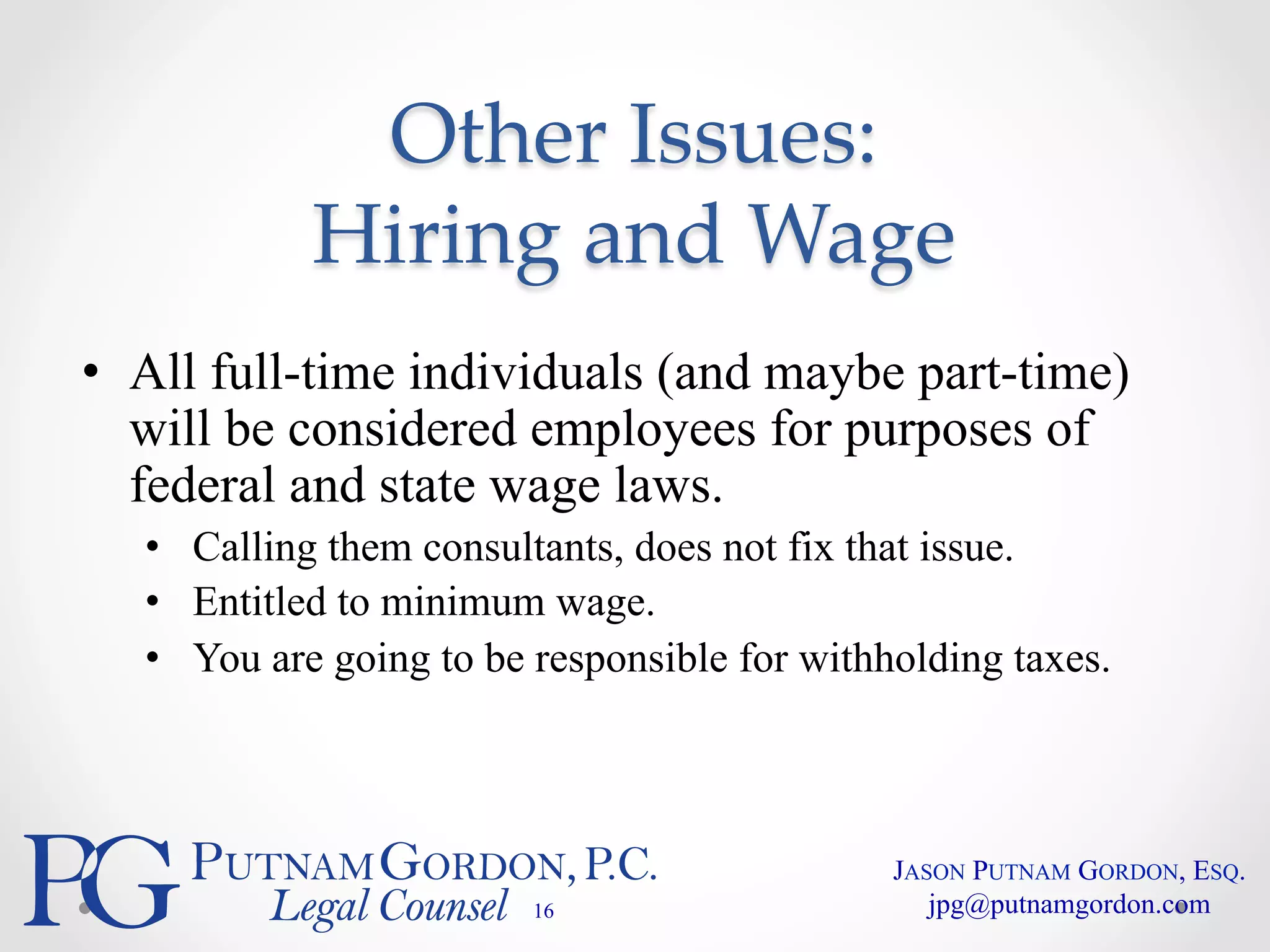 Other Issues: 
Hiring and Wage 
• All full-time individuals (and maybe part-time) 
will be considered employees for purposes of 
federal and state wage laws. 
• Calling them consultants, does not fix that issue. 
• Entitled to minimum wage. 
• You are going to be responsible for withholding taxes. 
16 
JASON PUTNAM GORDON, ESQ. 
jpg@putnamgordon.com 
 