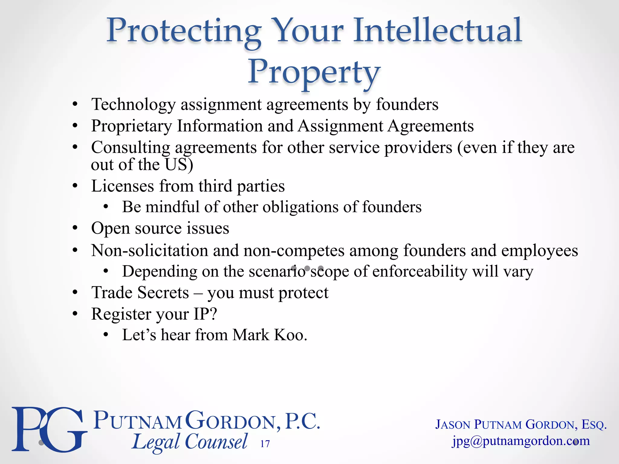 Protecting Your Intellectual 
Property 
• Technology assignment agreements by founders 
• Proprietary Information and Assignment Agreements 
• Consulting agreements for other service providers (even if they are 
out of the US) 
• Licenses from third parties 
• Be mindful of other obligations of founders 
• Open source issues 
• Non-solicitation and non-competes among founders and employees 
• Depending on the scenario scope of enforceability will vary 
• Trade Secrets – you must protect 
• Register your IP? 
• Let’s hear from Mark Koo. 
17 
JASON PUTNAM GORDON, ESQ. 
jpg@putnamgordon.com 
 