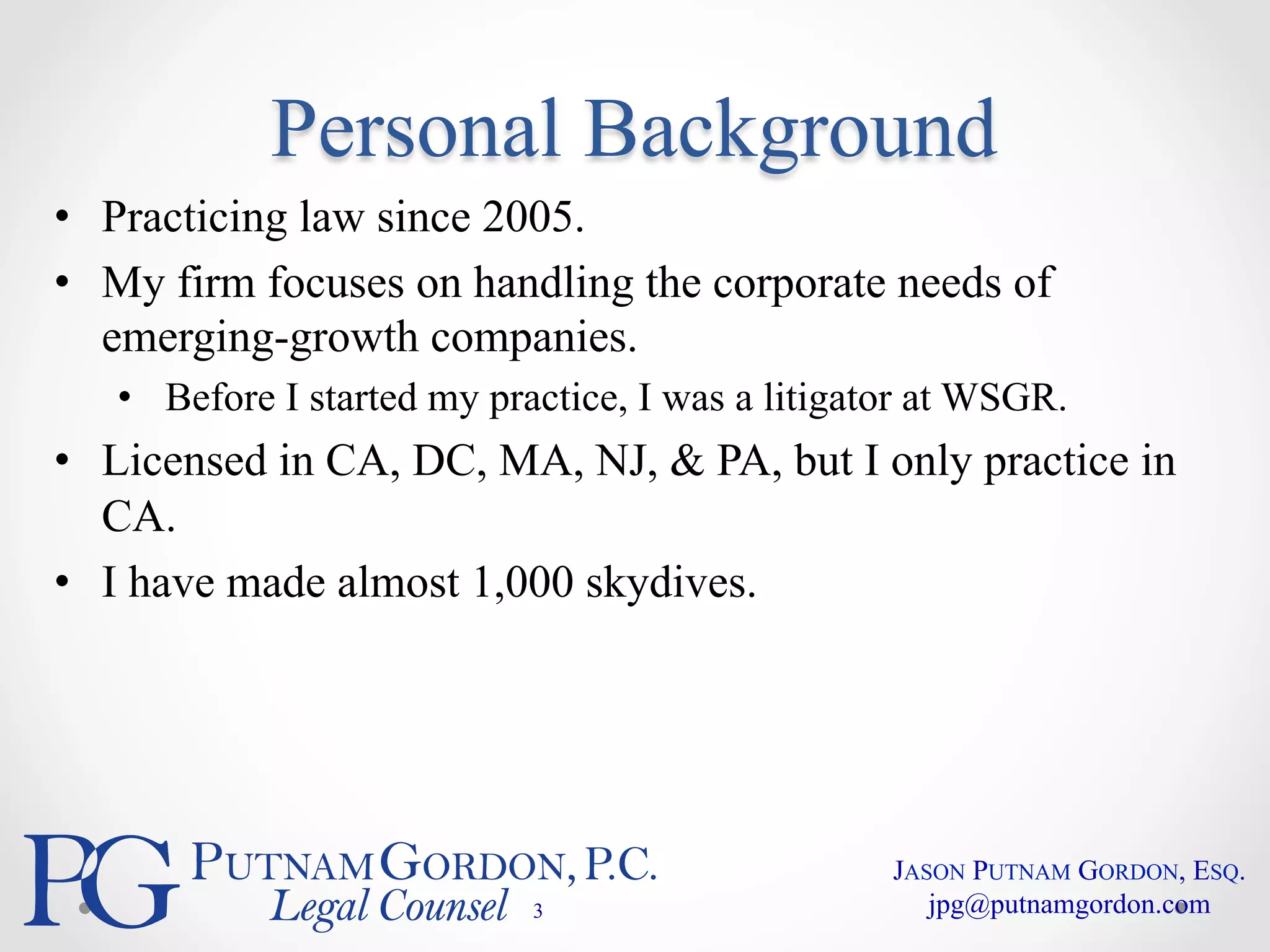 Personal Background 
• Practicing law since 2005. 
• My firm focuses on handling the corporate needs of 
emerging-growth companies. 
• Before I started my practice, I was a litigator at WSGR. 
• Licensed in CA, DC, MA, NJ, & PA, but I only practice in 
CA. 
• I have made almost 1,000 skydives. 
3 
JASON PUTNAM GORDON, ESQ. 
jpg@putnamgordon.com 
 