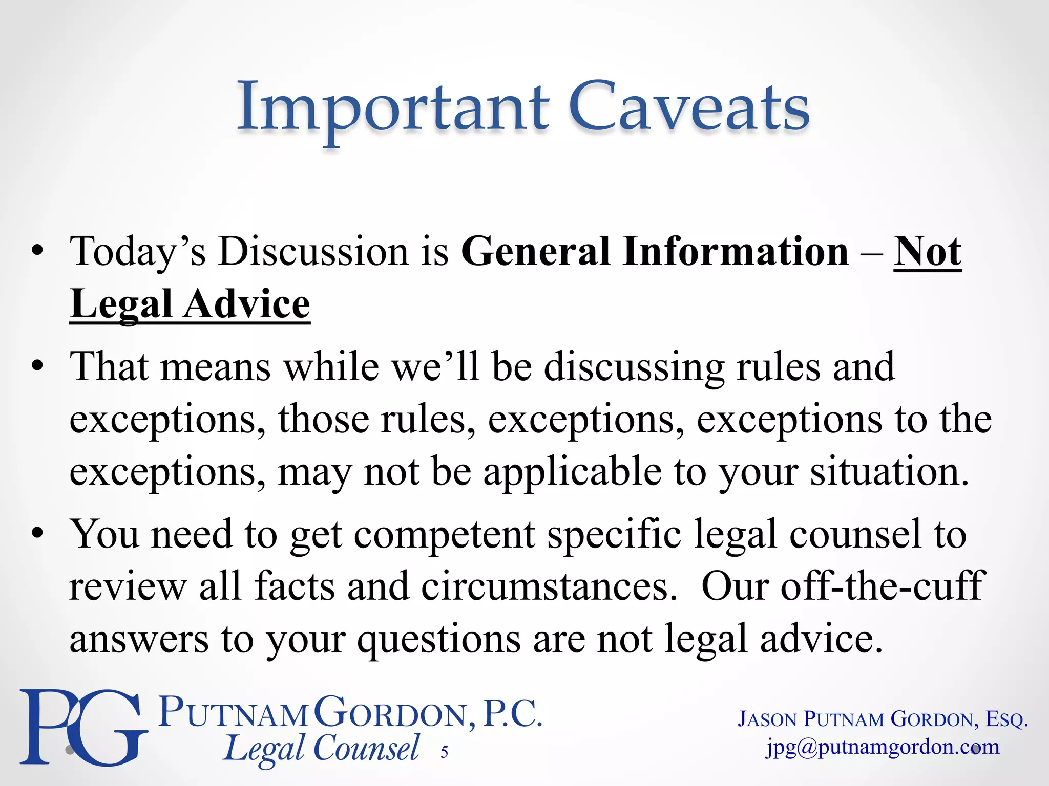 Important Caveats 
• Today’s Discussion is General Information – Not 
Legal Advice 
• That means while we’ll be discussing rules and 
exceptions, those rules, exceptions, exceptions to the 
exceptions, may not be applicable to your situation. 
• You need to get competent specific legal counsel to 
review all facts and circumstances. Our off-the-cuff 
answers to your questions are not legal advice. 
5 
JASON PUTNAM GORDON, ESQ. 
jpg@putnamgordon.com 
 