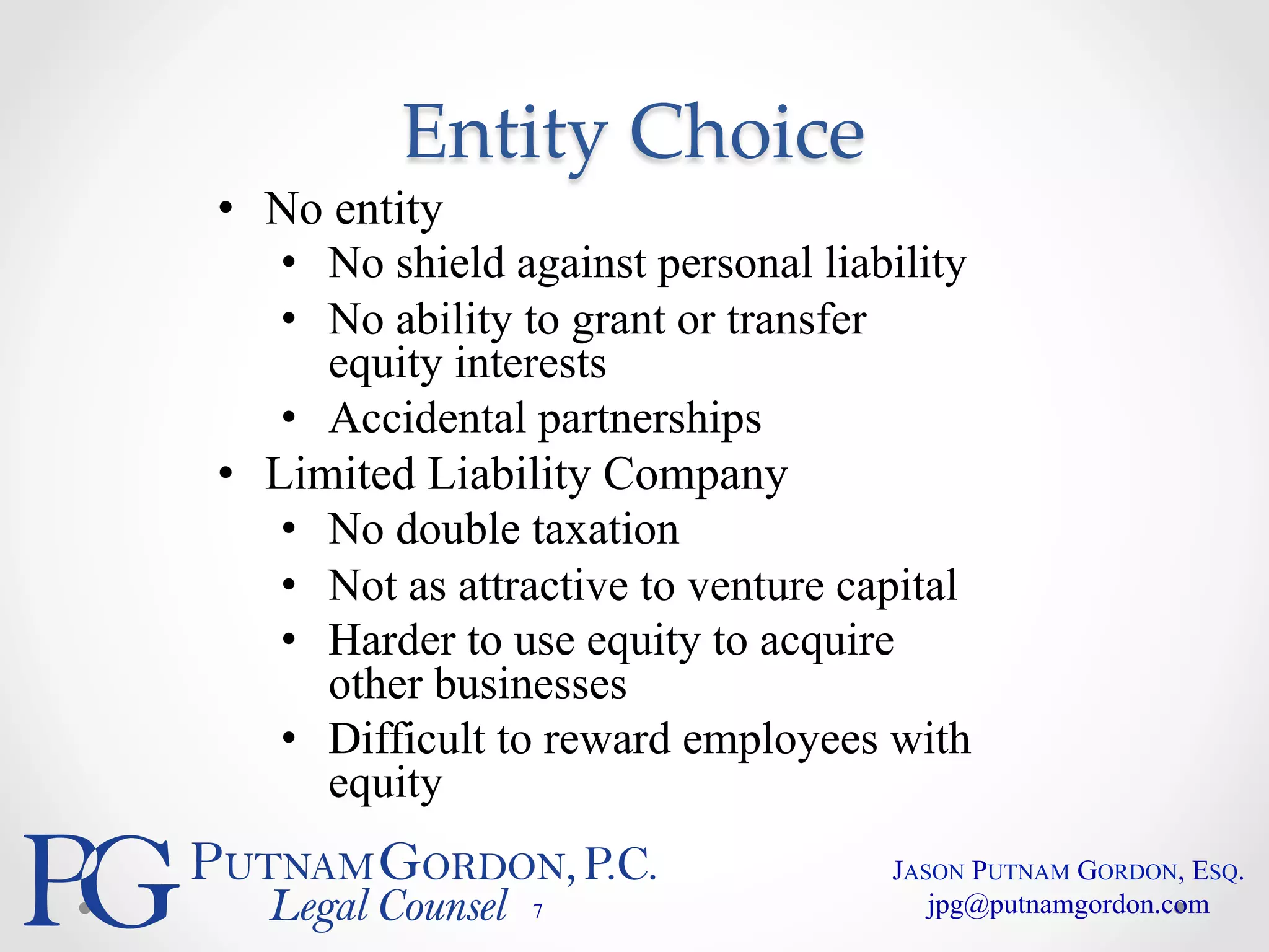 Entity Choice 
• No entity 
• No shield against personal liability 
• No ability to grant or transfer 
equity interests 
• Accidental partnerships 
• Limited Liability Company 
• No double taxation 
• Not as attractive to venture capital 
• Harder to use equity to acquire 
other businesses 
• Difficult to reward employees with 
equity 
7 
JASON PUTNAM GORDON, ESQ. 
jpg@putnamgordon.com 
 