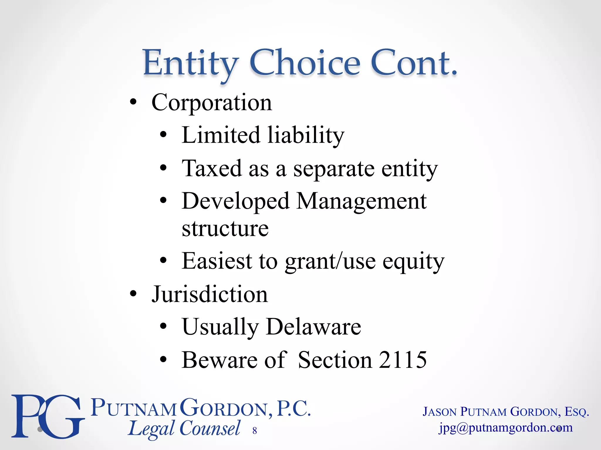 Entity Choice Cont. 
• Corporation 
• Limited liability 
• Taxed as a separate entity 
• Developed Management 
structure 
• Easiest to grant/use equity 
• Jurisdiction 
• Usually Delaware 
• Beware of Section 2115 
8 
JASON PUTNAM GORDON, ESQ. 
jpg@putnamgordon.com 
 