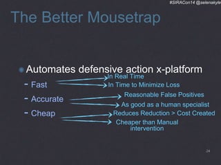 #SIRACon14 @selenakyle 
The Better Mousetrap 
Automates defensive action x-platform 
In Real Time 
- Fast 
In Time to Minimize Loss 
- Accurate 
- Cheap 
Reasonable False Positives 
As good as a human specialist 
Reduces Reduction > Cost Created 
Cheaper than Manual 
intervention 
24 
 