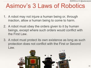 #SIRACon14 @selenakyle 
Asimov’s 3 Laws of Robotics 
1. A robot may not injure a human being or, through 
inaction, allow a human being to come to harm. 
2. A robot must obey the orders given to it by human 
beings, except where such orders would conflict with 
the First Law. 
3. A robot must protect its own existence as long as such 
protection does not conflict with the First or Second 
Law. 
30 
 