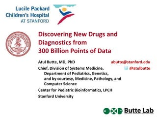 Discovering New Drugs and 
Diagnostics from 
300 Billion Points of Data 
Atul Butte, MD, PhD 
Chief, Division of Systems Medicine, 
abutte@stanford.edu 
Department of Pediatrics, Genetics, 
and by courtesy, Medicine, Pathology, and 
Computer Science 
Center for Pediatric Bioinformatics, LPCH 
Stanford University 
@atulbutte 
 