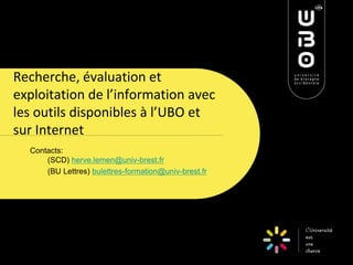 Recherche, évaluation et exploitation de l’information avec les outils disponibles à l’UBO et sur Internet 
Contacts: (SCD) herve.lemen@univ-brest.fr 
(BU Lettres) bulettres-formation@univ-brest.fr 
 