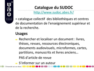 Catalogue du SUDOC http://www.sudoc.abes.fr/ 
= catalogue collectif des bibliothèques et centres de documentation de l'enseignement supérieur et de la recherche. 
Usages Rechercher et localiser un document : livres, thèses, revues, ressources électroniques, documents audiovisuels, microformes, cartes, partitions, manuscrits et livres anciens… 
PAS d’article de revue S’informer sur un auteur 
 