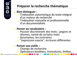 Préparer la recherche thématique Bien distinguer : l’indexation automatique du texte intégral d’un moteur de recherche l’indexation manuelle et professionnelle d’un documentaliste 
Penser au vocabulaire : Pouvoir discriminant des mots : jargons et idiomes, rareté de certains mots Synonymes, les contraires “expression exacte”, écritures différentes 
Penser aux outils : Champs de recherche Opérateurs booléens, troncatures, limites… 
 