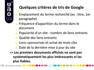 Quelques critères de tris de Google Emplacement du terme recherché (ex : titre, 1er paragraphe) Fréquence d’apparition du terme dans le document Popularité d’un site : nombre de liens entrants Qualité des liens entrants Liens sponsorisés et achat de mots-clés Date de la dernière mise à jour du site 
=> Les premiers documents affichés ne sont pas systématiquement les plus intéressants ni les plus fiables.  