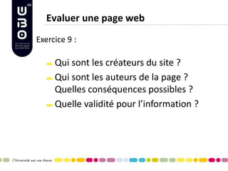 Evaluer une page web Qui sont les créateurs du site ? Qui sont les auteurs de la page ? Quelles conséquences possibles ? Quelle validité pour l’information ? 
Exercice 9 : 
 