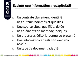 Evaluer une information : récapitulatif 
1.Un contexte clairement identifié 
2.Des auteurs nommés et qualifiés 
3.Une source citée, qualifiée, datée 
4.Des éléments de méthode indiqués 
5.Un processus éditorial connu ou présumé 
6.Une information en relation avec son besoin 
7.Un type de document adapté 
 