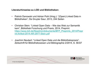 Literaturhinweise zu LOD und Bibliotheken: 
• Patrick Danowski und Adrian Pohl (Hrsg.): “(Open) Linked Data in 
Bibliotheken”, De Gruyter Saur, 2013, 244 Seiten 
• Christian Stein: “Linked Open Data – Wie das Web zur Semantik 
kam”, Bibliothek Forschung und Praxis, 2014, Preprint: 
https://www.b2i.de/fileadmin/dokumente/BFP_Preprints_2014/Prepr 
int-Artikel-2014-AR-2977-Stein.pdf 
• Joachim Neubert: “Linked Open Data und die Bibliothekspraxis”, 
Zeitschrift für Bibliothekswesen und Bibliographie 2/2014, S. 58-67 
10 http://dini.de/ag/standards/ 
 