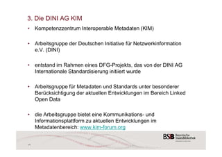 3. Die DINI AG KIM 
• Kompetenzzentrum Interoperable Metadaten (KIM) 
• Arbeitsgruppe der Deutschen Initiative für Netzwerkinformation 
e.V. (DINI) 
• entstand im Rahmen eines DFG-Projekts, das von der DINI AG 
Internationale Standardisierung initiiert wurde 
• Arbeitsgruppe für Metadaten und Standards unter besonderer 
Berücksichtigung der aktuellen Entwicklungen im Bereich Linked 
Open Data 
• die Arbeitsgruppe bietet eine Kommunikations- und 
Informationsplattform zu aktuellen Entwicklungen im 
Metadatenbereich: www.kim-forum.org 
11 
 
