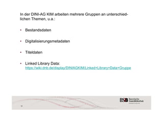 In der DINI-AG KIM arbeiten mehrere Gruppen an unterschied-lichen 
Themen, u.a.: 
• Bestandsdaten 
• Digitalisierungsmetadaten 
• Titeldaten 
• Linked Library Data: 
https://wiki.dnb.de/display/DINIAGKIM/Linked+Library+Data+Gruppe 
12 
 